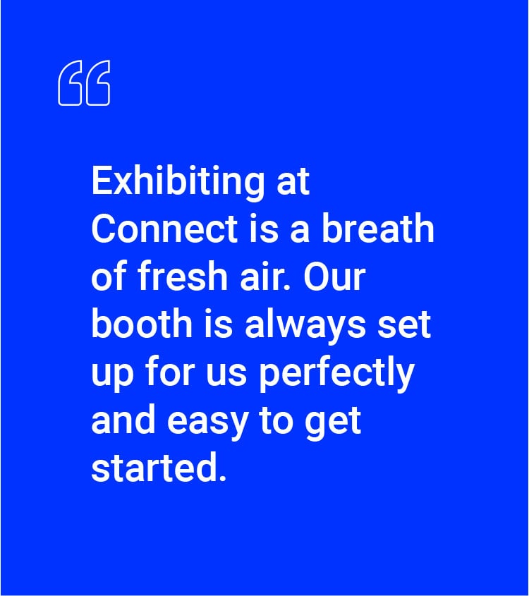 "Exhibiting at Connect is a breath of fresh air. Our booth is always set up for us perfectly and easy to get started."